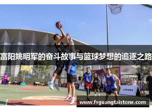 富阳姚明军的奋斗故事与篮球梦想的追逐之路